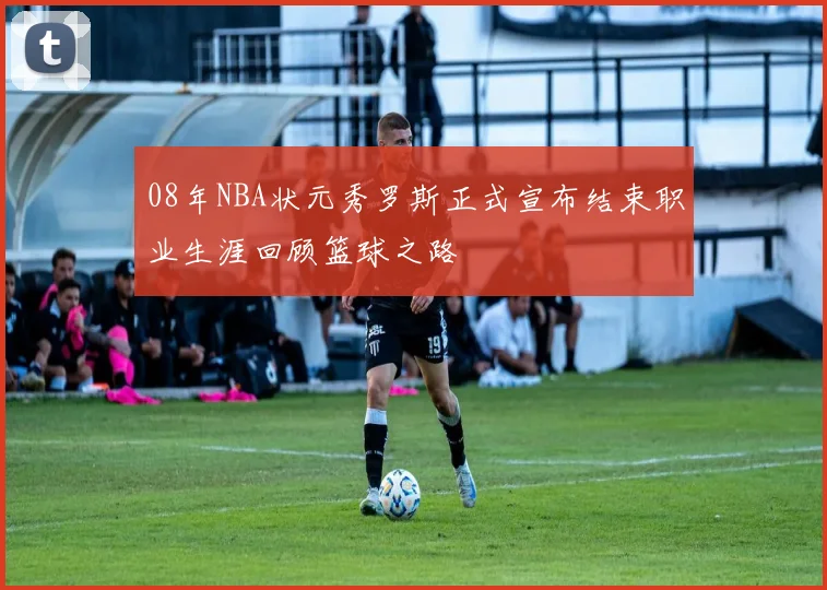 08年NBA状元秀罗斯正式宣布结束职业生涯回顾篮球之路