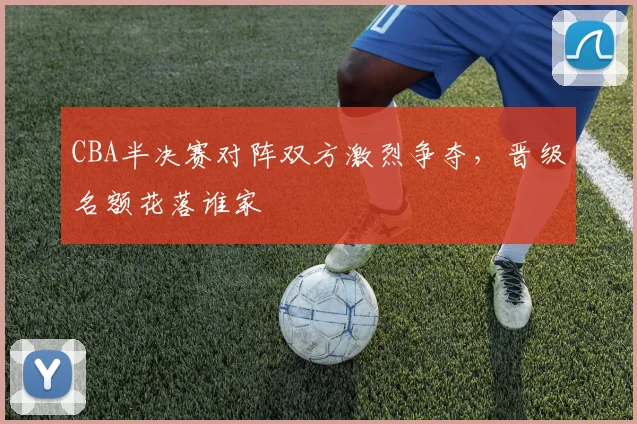 CBA半决赛对阵双方激烈争夺，晋级名额花落谁家